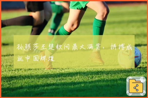 孙颖莎王楚钦问鼎大满贯，拼搏成就中国辉煌