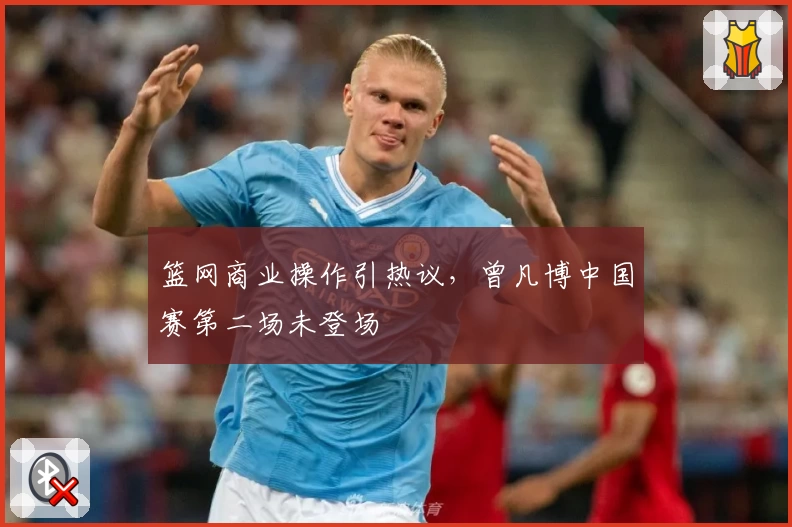 篮网商业操作引热议，曾凡博中国赛第二场未登场