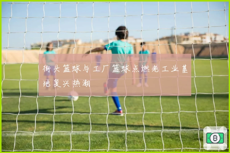 街头篮球与工厂篮球点燃老工业基地复兴热潮