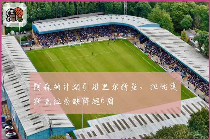 阿森纳计划引进里尔新星，担忧莫斯克拉或缺阵超6周