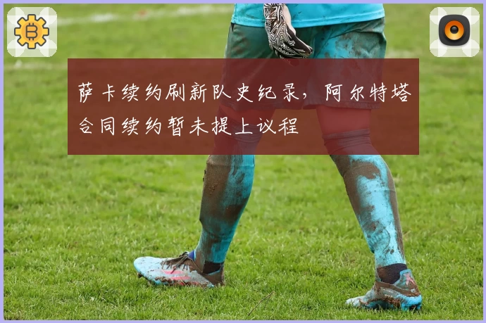 萨卡续约刷新队史纪录，阿尔特塔合同续约暂未提上议程