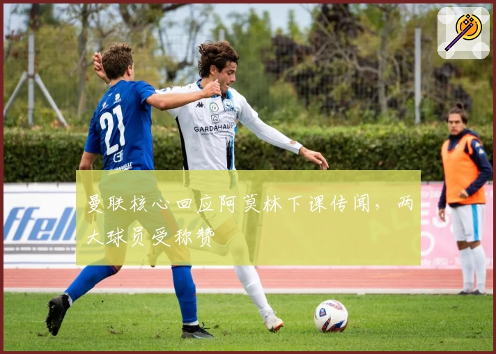 曼联核心回应阿莫林下课传闻，两大球员受称赞