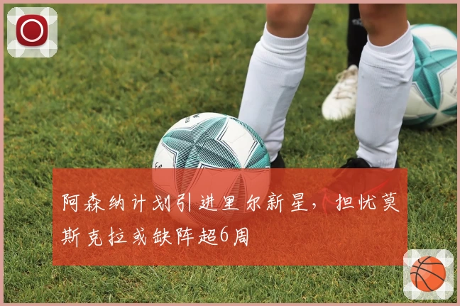 阿森纳计划引进里尔新星，担忧莫斯克拉或缺阵超6周