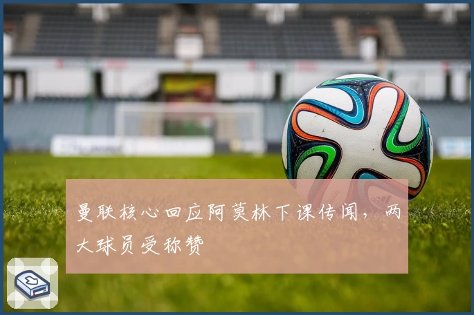 曼联核心回应阿莫林下课传闻，两大球员受称赞