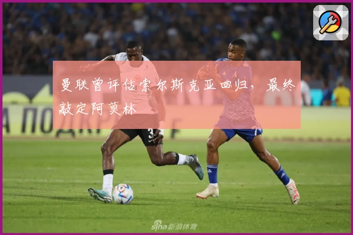 曼联曾评估索尔斯克亚回归，最终敲定阿莫林