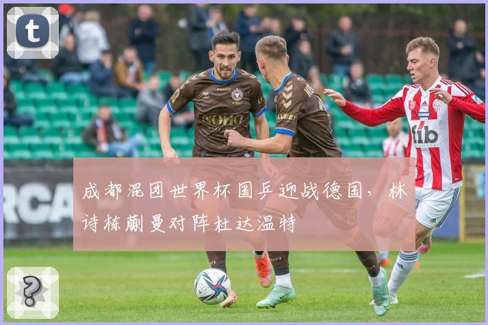 成都混团世界杯国乒迎战德国，林诗栋蒯曼对阵杜达温特