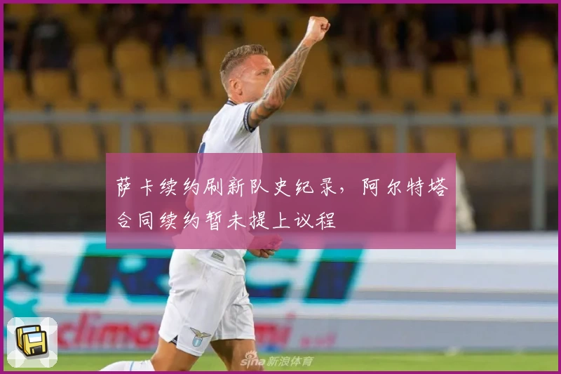 萨卡续约刷新队史纪录,阿尔特塔合同续约暂未提上议程