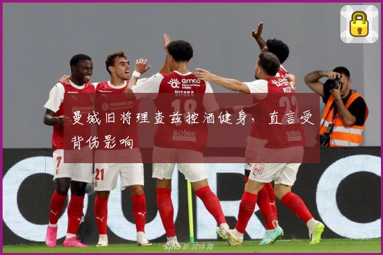 曼城旧将理查兹控酒健身,直言受背伤影响
