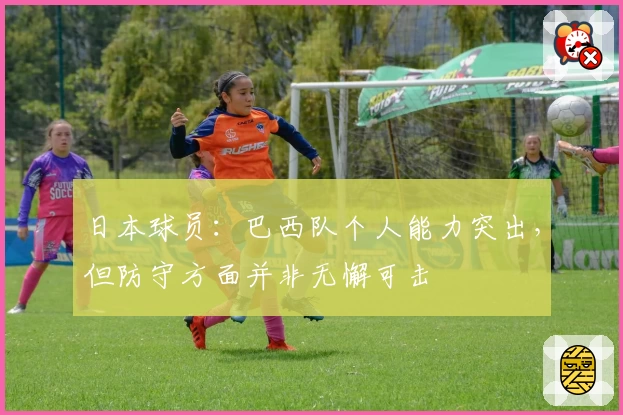 日本球员：巴西队个人能力突出，但防守方面并非无懈可击