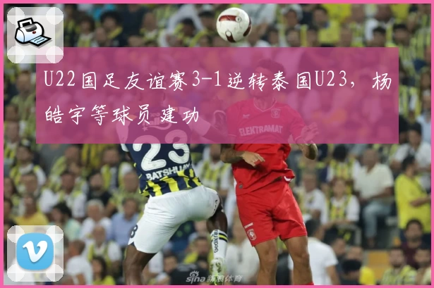 U22国足友谊赛3-1逆转泰国U23,杨皓宇等球员建功